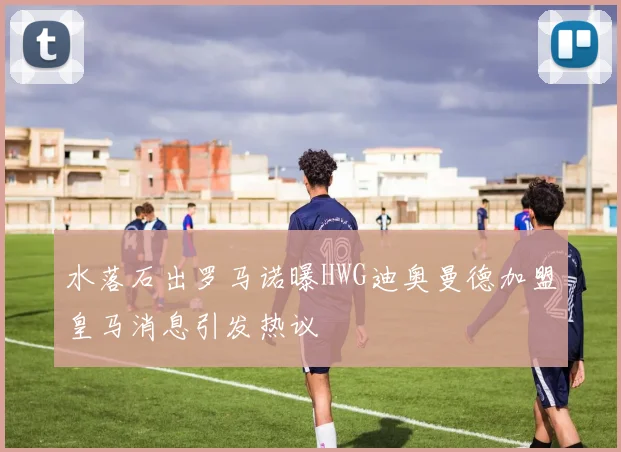 水落石出罗马诺曝HWG迪奥曼德加盟皇马消息引发热议