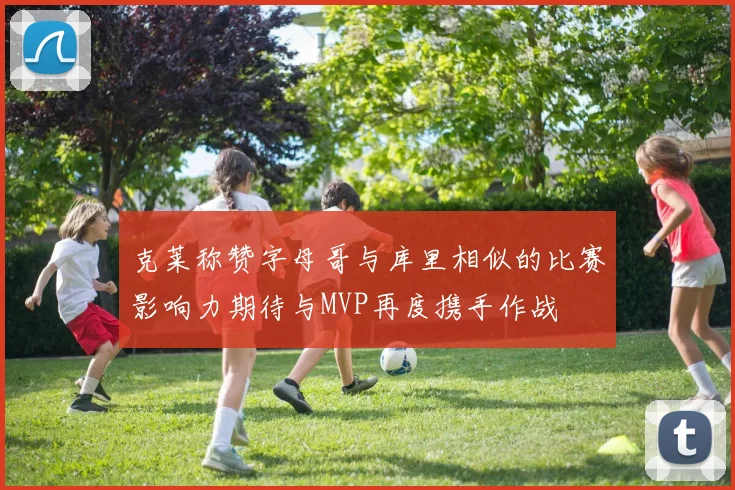 克莱称赞字母哥与库里相似的比赛影响力期待与MVP再度携手作战