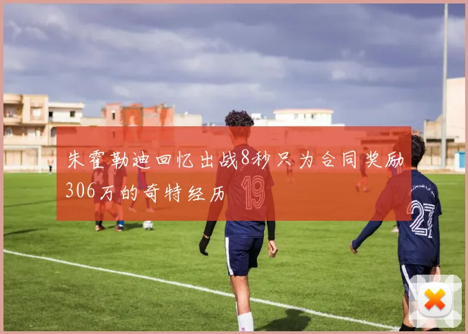 朱霍勒迪回忆出战8秒只为合同奖励306万的奇特经历