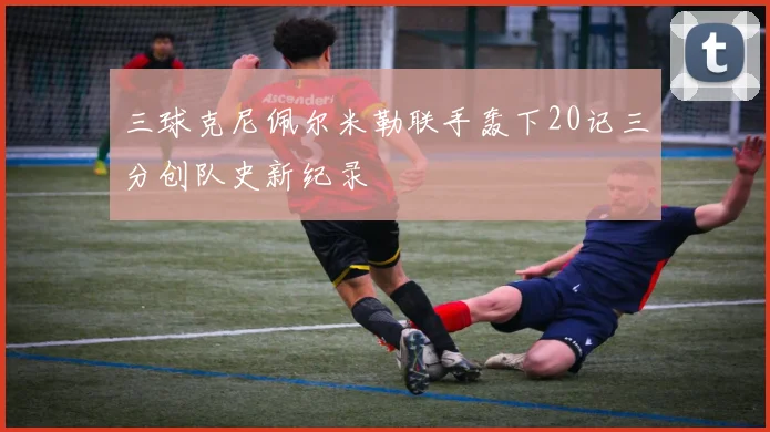 三球克尼佩尔米勒联手轰下20记三分创队史新纪录